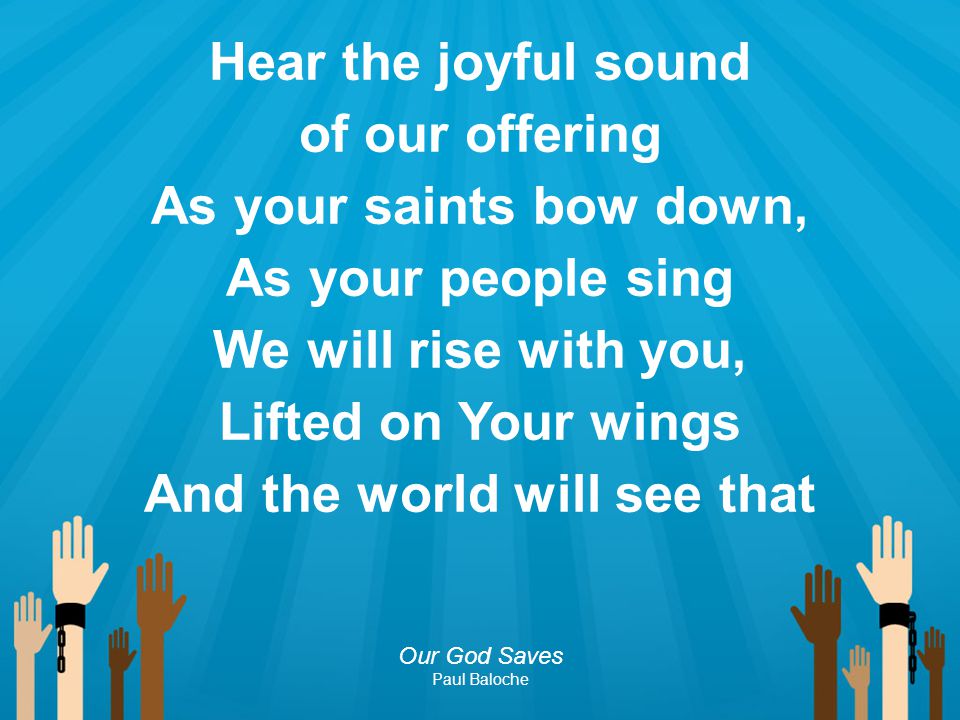 Hear the joyful sound of our offering As your saints bow down, As your people sing We will rise with you, Lifted on Your wings And the world will see that