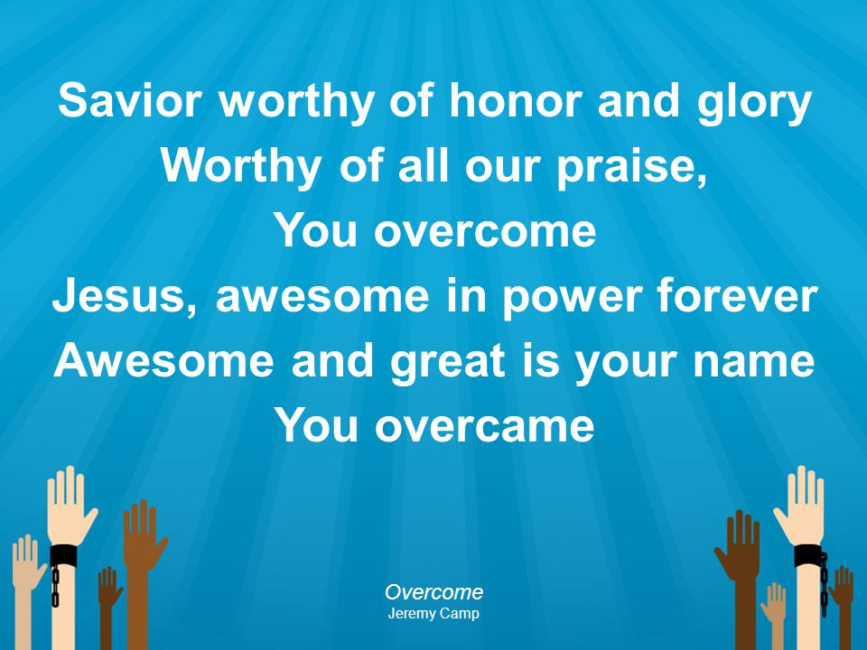 Savior worthy of honor and glory Worthy of all our praise, You overcome Jesus, awesome in power forever Awesome and great is your name You overcame
