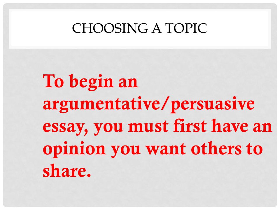 CHOOSING A TOPIC To begin an argumentative/persuasive essay, you must first have an opinion you want others to share.