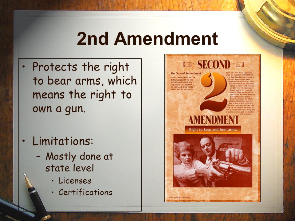 2nd Amendment Protects the right to bear arms, which means the right to own a gun. Limitations: Mostly done at state level.