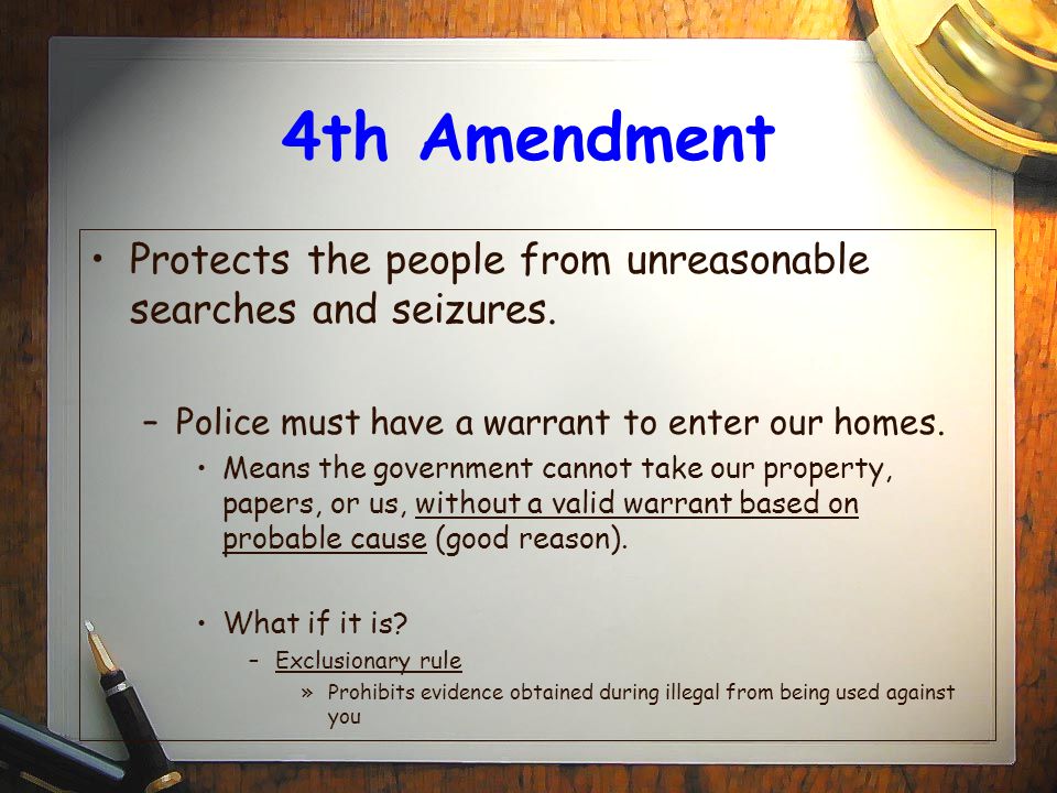 4th Amendment Protects the people from unreasonable searches and seizures. Police must have a warrant to enter our homes.