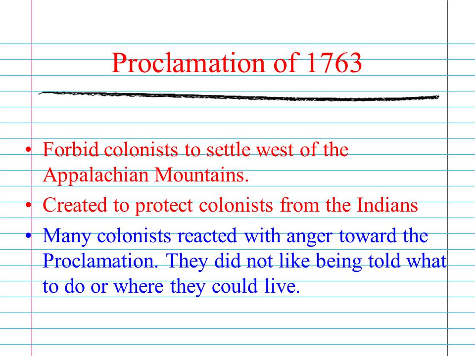 Proclamation of 1763 Forbid colonists to settle west of the Appalachian Mountains. Created to protect colonists from the Indians.
