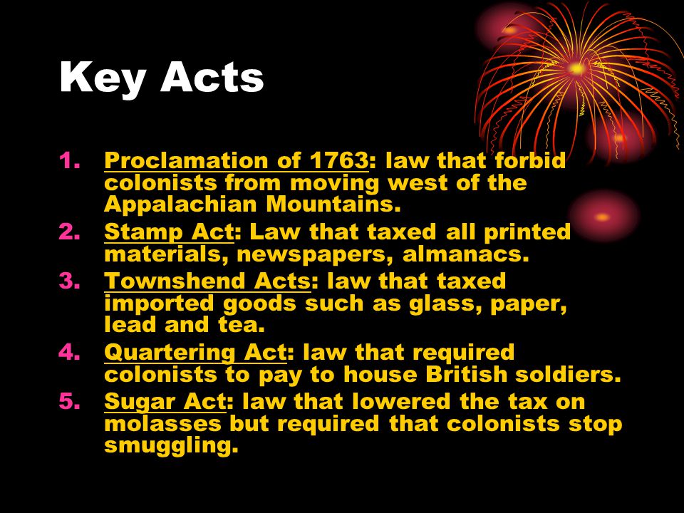 Key Acts Proclamation of 1763: law that forbid colonists from moving west of the Appalachian Mountains.