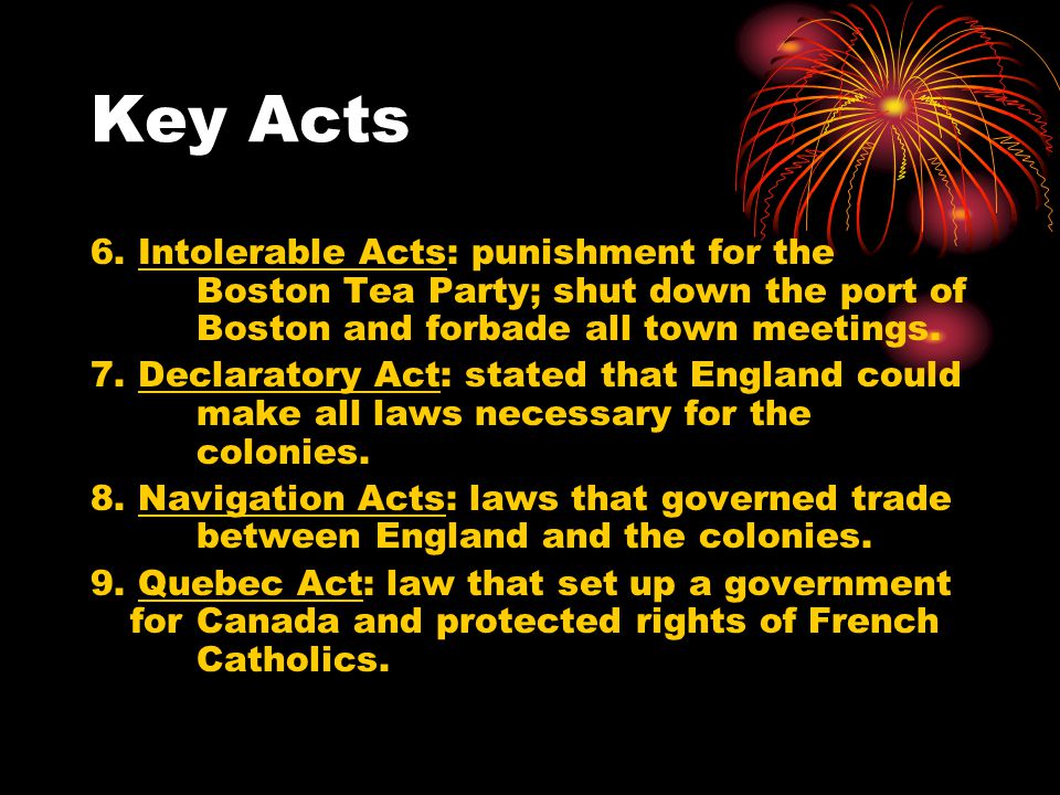Key Acts 6. Intolerable Acts: punishment for the Boston Tea Party; shut down the port of Boston and forbade all town meetings.