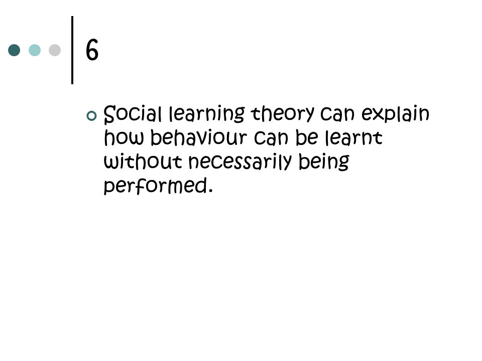 6 Social learning theory can explain how behaviour can be learnt without necessarily being performed.