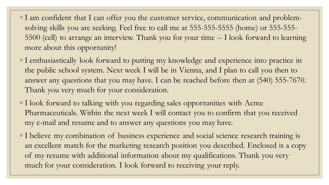 I am confident that I can offer you the customer service, communication and problem- solving skills you are seeking. Feel free to call me at (home) or (cell) to arrange an interview. Thank you for your time -- I look forward to learning more about this opportunity!