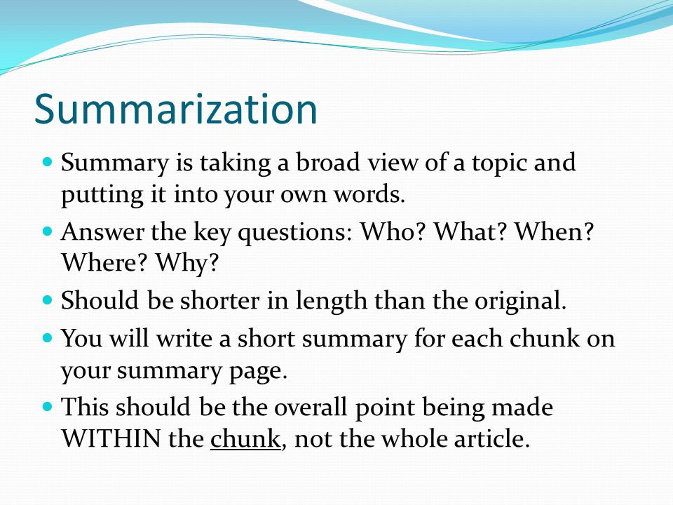 Summarization Summary is taking a broad view of a topic and putting it into your own words. Answer the key questions: Who What When Where Why