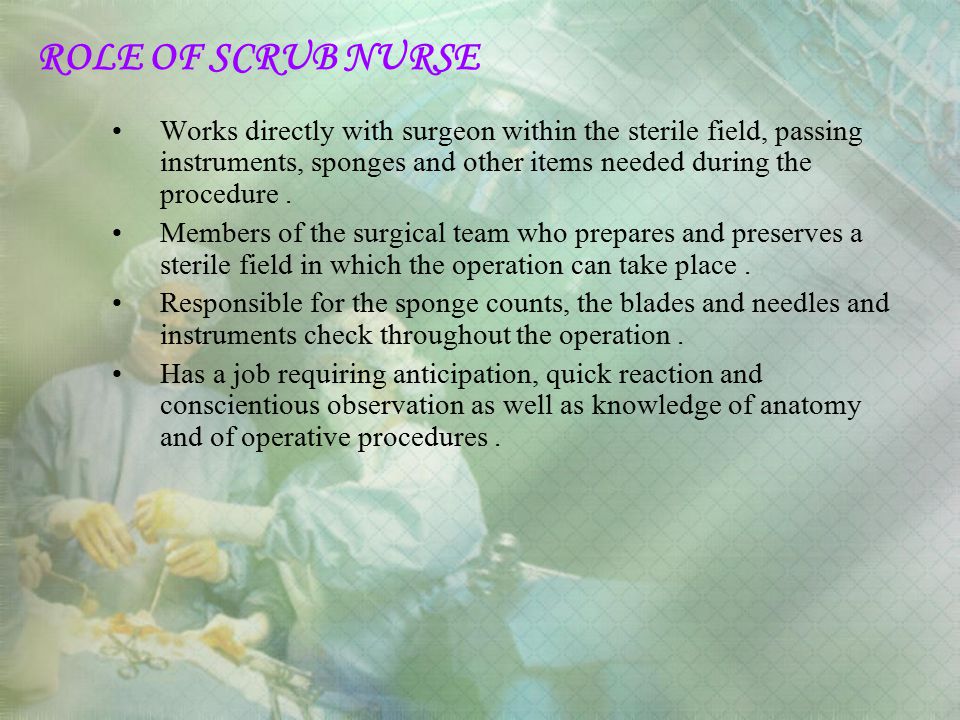 ROLE OF SCRUB NURSE Works directly with surgeon within the sterile field, passing instruments, sponges and other items needed during the procedure .