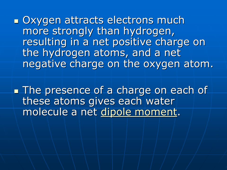 Oxygen attracts electrons much more strongly than hydrogen, resulting in a net positive charge on the hydrogen atoms, and a net negative charge on the oxygen atom.