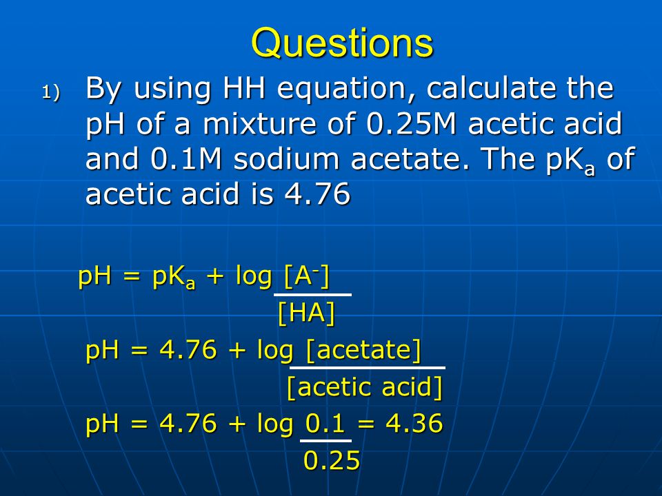 Questions By using HH equation, calculate the pH of a mixture of 0.25M acetic acid and 0.1M sodium acetate. The pKa of acetic acid is