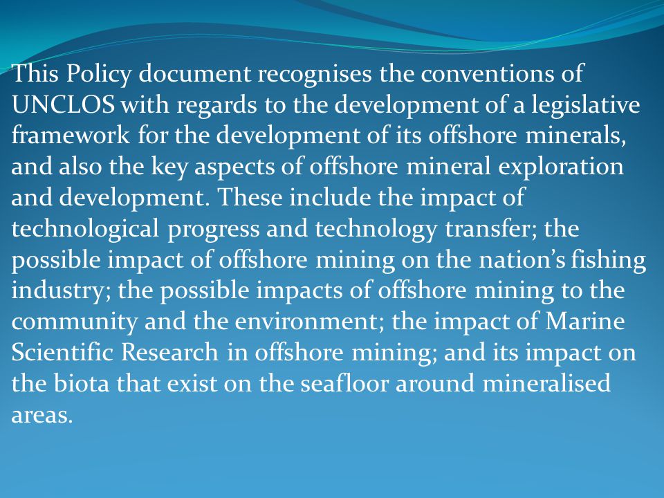 This Policy document recognises the conventions of UNCLOS with regards to the development of a legislative framework for the development of its offshore minerals, and also the key aspects of offshore mineral exploration and development.