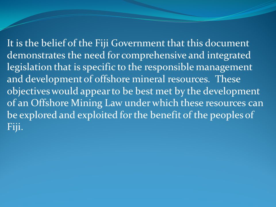 It is the belief of the Fiji Government that this document demonstrates the need for comprehensive and integrated legislation that is specific to the responsible management and development of offshore mineral resources.