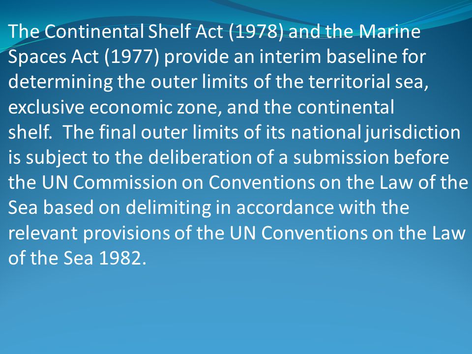 The Continental Shelf Act (1978) and the Marine Spaces Act (1977) provide an interim baseline for determining the outer limits of the territorial sea, exclusive economic zone, and the continental shelf. The final outer limits of its national jurisdiction is subject to the deliberation of a submission before the UN Commission on Conventions on the Law of the Sea based on delimiting in accordance with the relevant provisions of the UN Conventions on the Law of the Sea 1982.