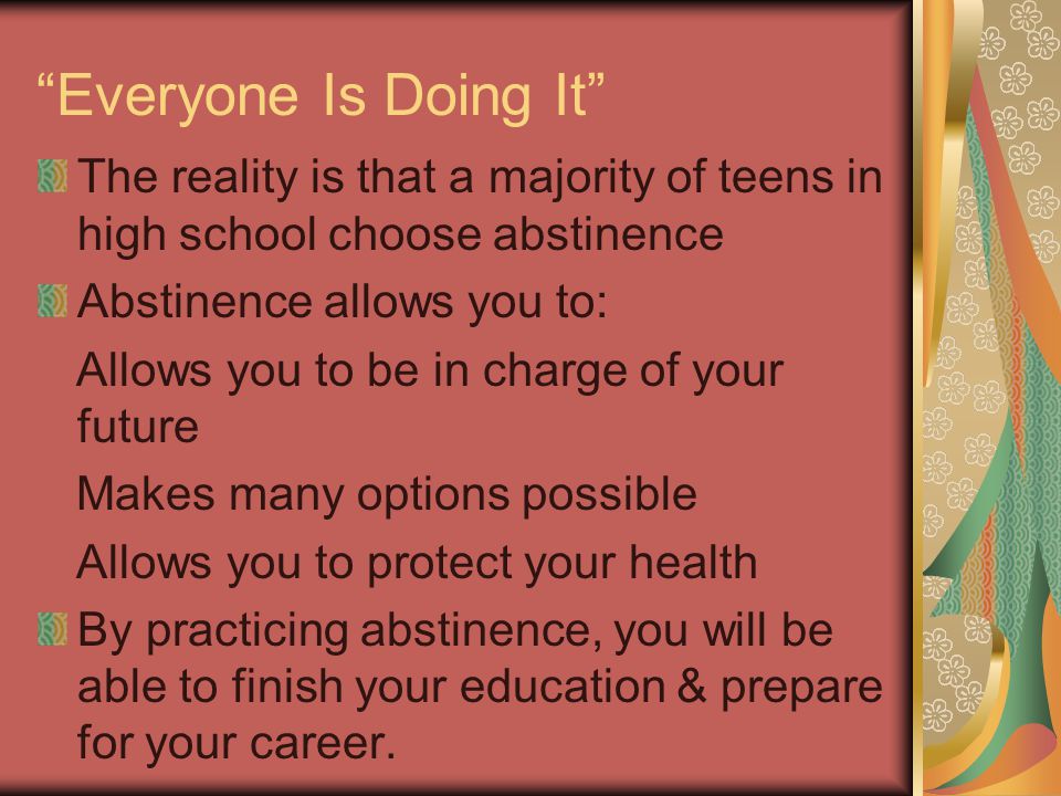 Everyone Is Doing It The reality is that a majority of teens in high school choose abstinence. Abstinence allows you to: