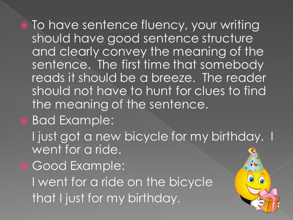 To have sentence fluency, your writing should have good sentence structure and clearly convey the meaning of the sentence. The first time that somebody reads it should be a breeze. The reader should not have to hunt for clues to find the meaning of the sentence.