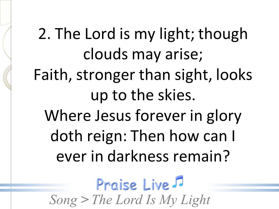 2. The Lord is my light; though clouds may arise; Faith, stronger than sight, looks up to the skies. Where Jesus forever in glory doth reign: Then how can I ever in darkness remain