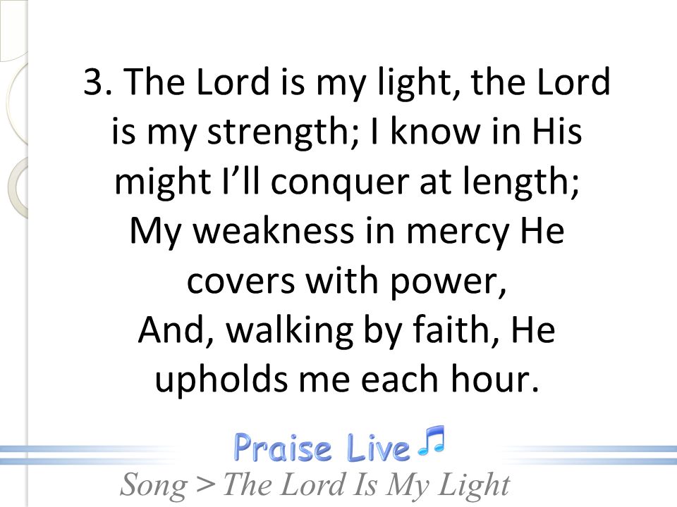 3. The Lord is my light, the Lord is my strength; I know in His might I’ll conquer at length; My weakness in mercy He covers with power, And, walking by faith, He upholds me each hour.