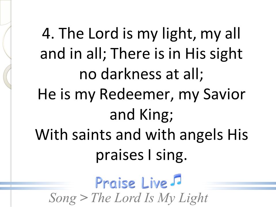 4. The Lord is my light, my all and in all; There is in His sight no darkness at all; He is my Redeemer, my Savior and King; With saints and with angels His praises I sing.