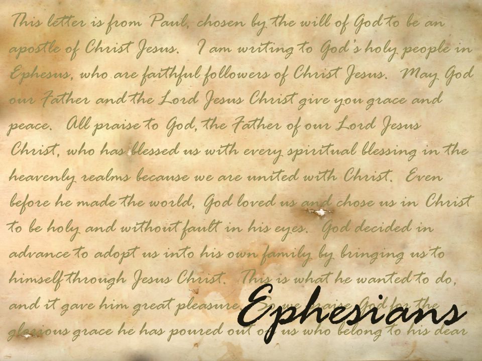 This letter is from Paul, chosen by the will of God to be an apostle of Christ Jesus. I am writing to God’s holy people in Ephesus, who are faithful followers of Christ Jesus. May God our Father and the Lord Jesus Christ give you grace and peace. All praise to God, the Father of our Lord Jesus Christ, who has blessed us with every spiritual blessing in the heavenly realms because we are united with Christ. Even before he made the world, God loved us and chose us in Christ to be holy and without fault in his eyes. God decided in advance to adopt us into his own family by bringing us to himself through Jesus Christ. This is what he wanted to do, and it gave him great pleasure. So we praise God for the glorious grace he has poured out on us who belong to his dear
