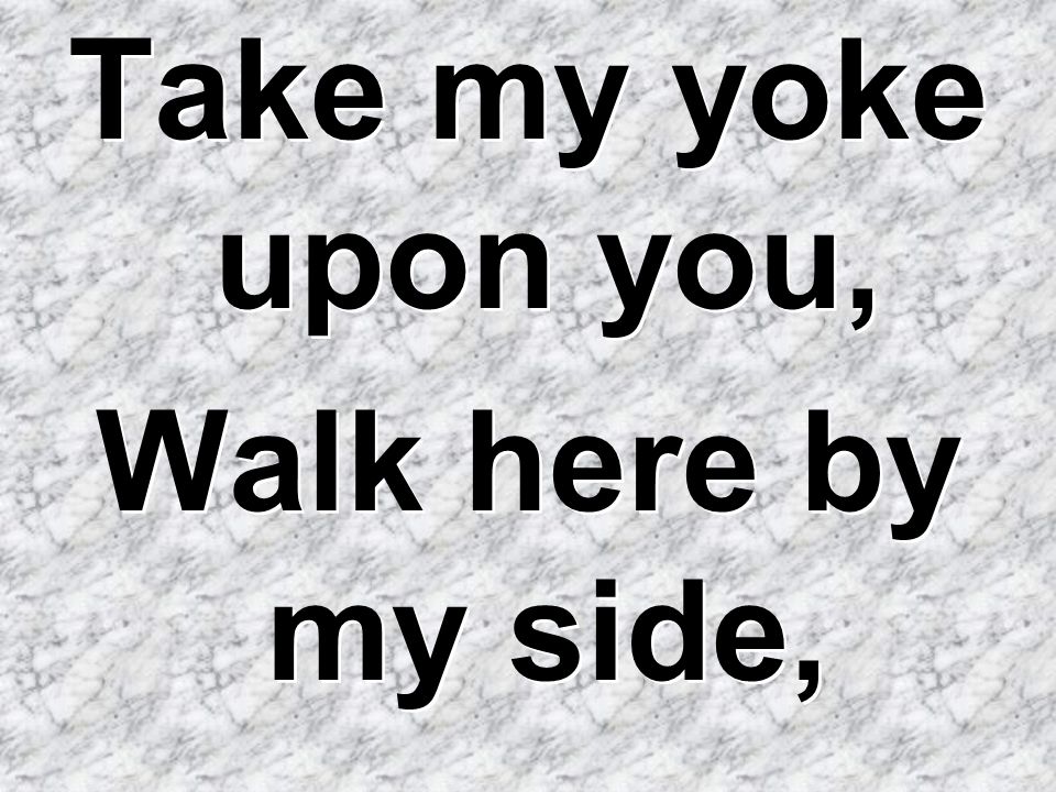 Take my yoke upon you, Walk here by my side,