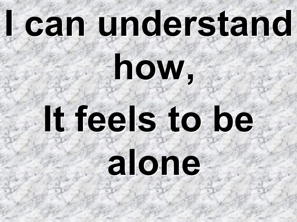 I can understand how, It feels to be alone