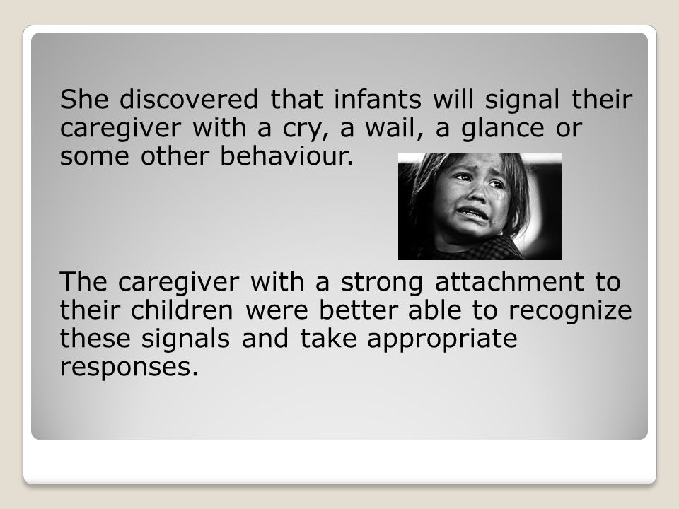 She discovered that infants will signal their caregiver with a cry, a wail, a glance or some other behaviour.
