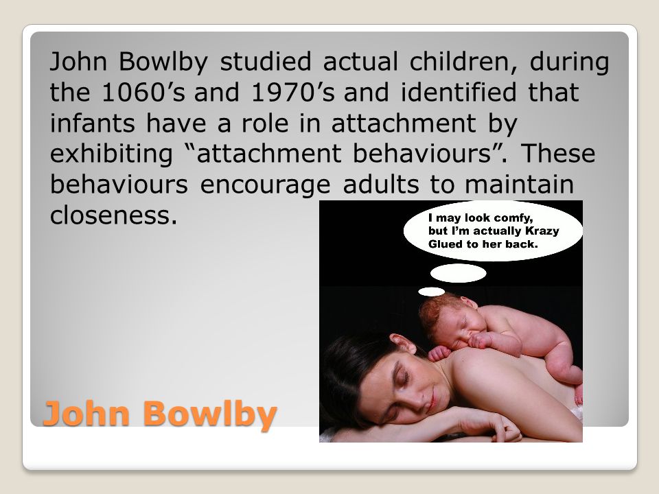 John Bowlby studied actual children, during the 1060’s and 1970’s and identified that infants have a role in attachment by exhibiting attachment behaviours . These behaviours encourage adults to maintain closeness.
