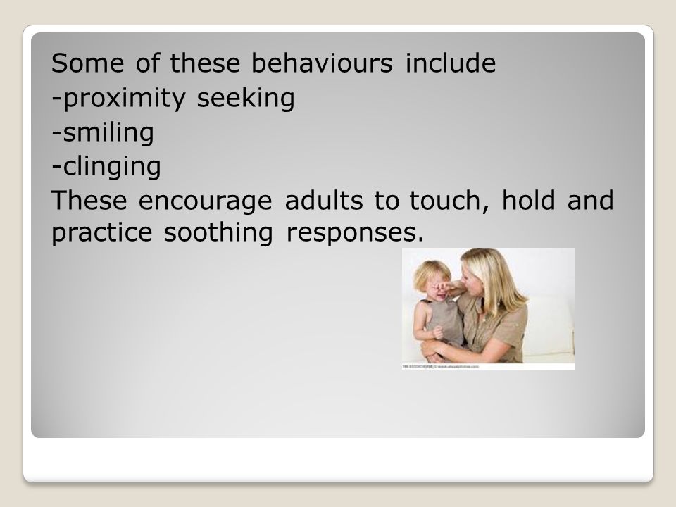 Some of these behaviours include -proximity seeking -smiling -clinging These encourage adults to touch, hold and practice soothing responses.
