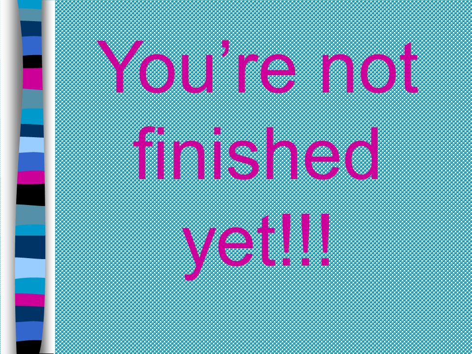 You’re not finished yet!!!