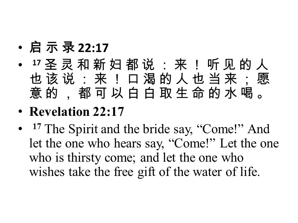 启 示 录 22:17 17 圣 灵 和 新 妇 都 说 ： 来 ！ 听 见 的 人 也 该 说 ： 来 ！ 口 渴 的 人 也 当 来 ； 愿 意 的 ， 都 可 以 白 白 取 生 命 的 水 喝 。