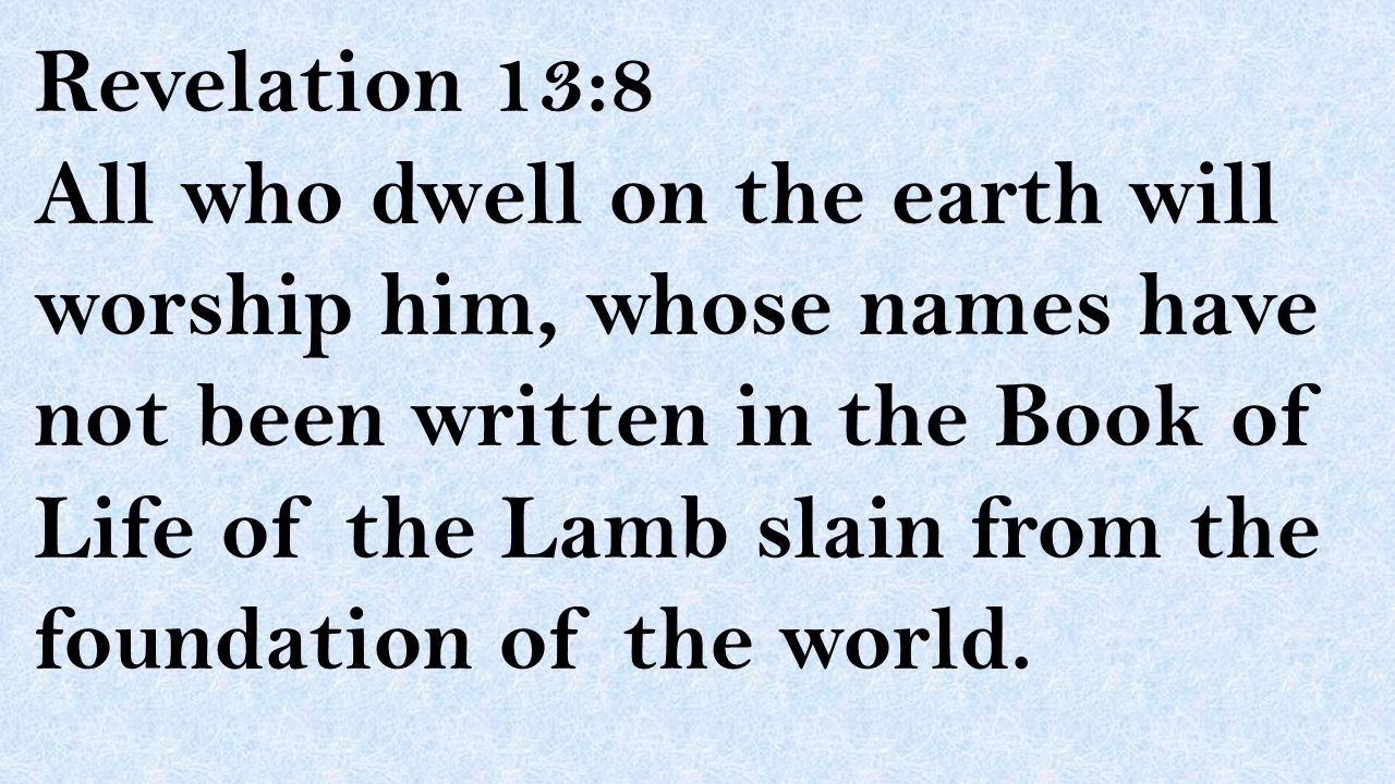 Revelation 13:8 All who dwell on the earth will worship him, whose names have not been written in the Book of Life of the Lamb slain from the foundation of the world.