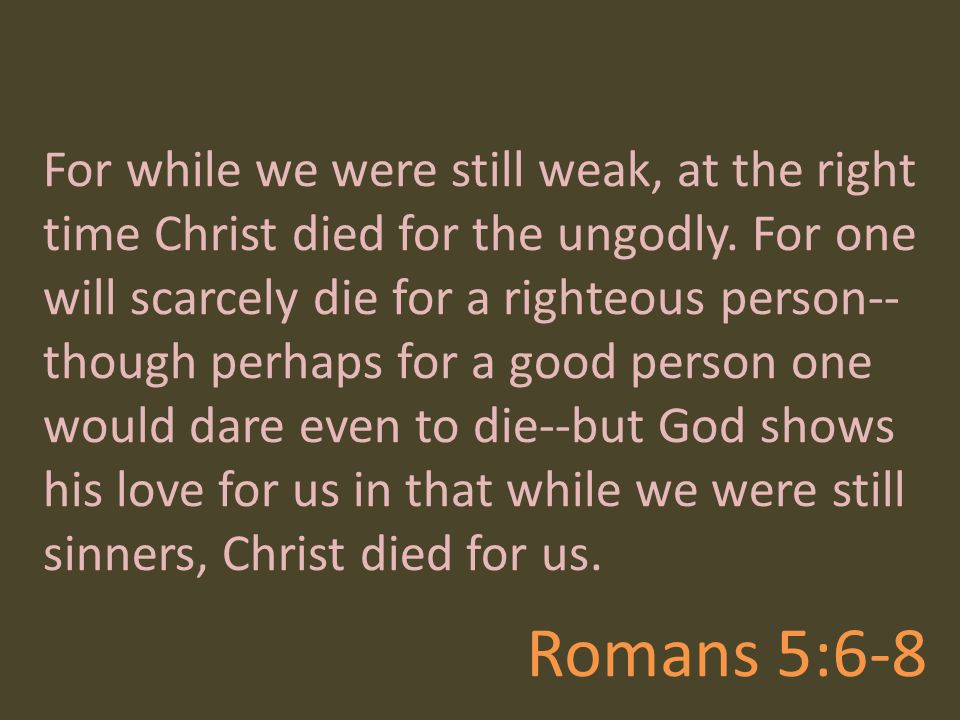For while we were still weak, at the right time Christ died for the ungodly. For one will scarcely die for a righteous person--though perhaps for a good person one would dare even to die--but God shows his love for us in that while we were still sinners, Christ died for us.