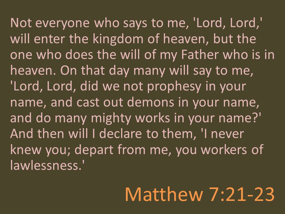 Not everyone who says to me, Lord, Lord, will enter the kingdom of heaven, but the one who does the will of my Father who is in heaven. On that day many will say to me, Lord, Lord, did we not prophesy in your name, and cast out demons in your name, and do many mighty works in your name And then will I declare to them, I never knew you; depart from me, you workers of lawlessness.