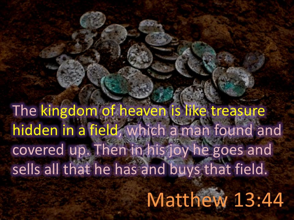 The kingdom of heaven is like treasure hidden in a field, which a man found and covered up. Then in his joy he goes and sells all that he has and buys that field.