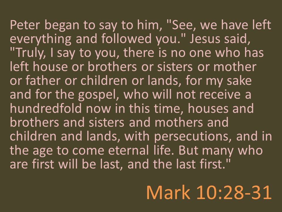 Peter began to say to him, See, we have left everything and followed you. Jesus said, Truly, I say to you, there is no one who has left house or brothers or sisters or mother or father or children or lands, for my sake and for the gospel, who will not receive a hundredfold now in this time, houses and brothers and sisters and mothers and children and lands, with persecutions, and in the age to come eternal life. But many who are first will be last, and the last first.
