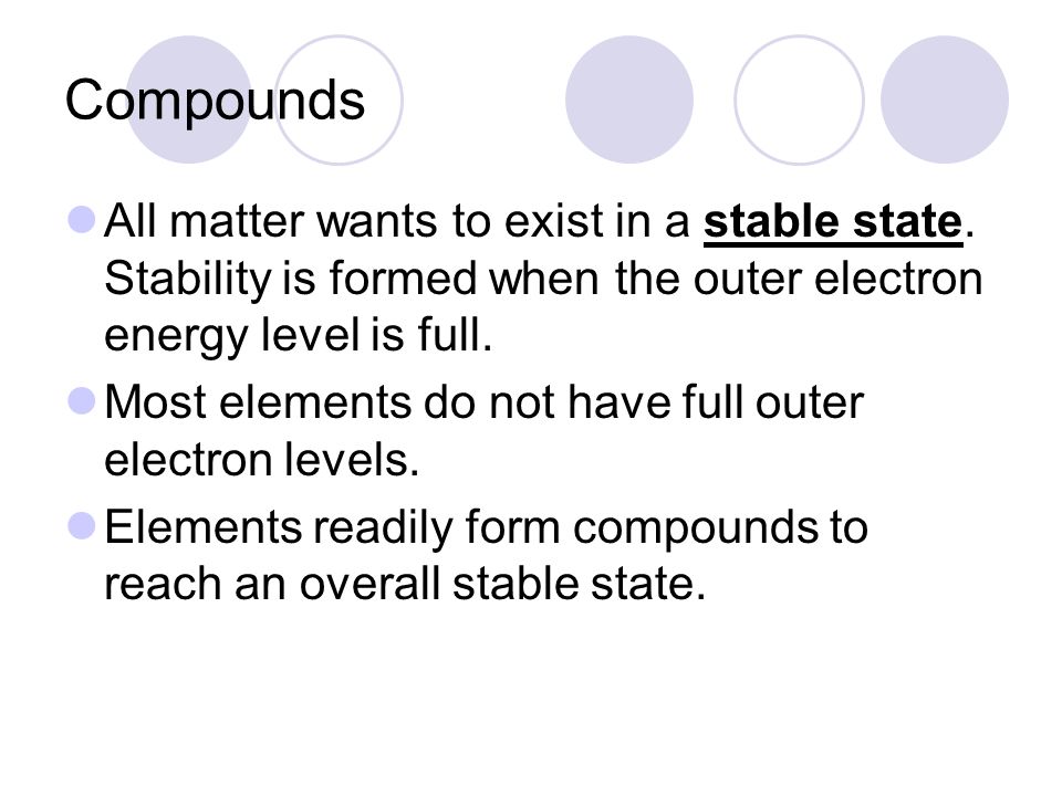 Compounds All matter wants to exist in a stable state. Stability is formed when the outer electron energy level is full.