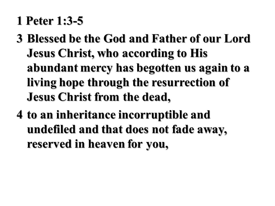1 Peter 1:3-5 3 Blessed be the God and Father of our Lord Jesus Christ, who according to His abundant mercy has begotten us again to a living hope through the resurrection of Jesus Christ from the dead, 4 to an inheritance incorruptible and undefiled and that does not fade away, reserved in heaven for you,