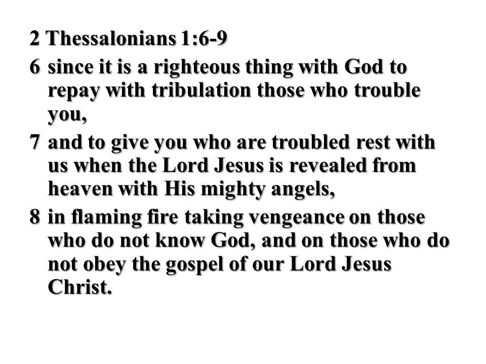 2 Thessalonians 1:6-9 6 since it is a righteous thing with God to repay with tribulation those who trouble you, 7 and to give you who are troubled rest with us when the Lord Jesus is revealed from heaven with His mighty angels, 8 in flaming fire taking vengeance on those who do not know God, and on those who do not obey the gospel of our Lord Jesus Christ.