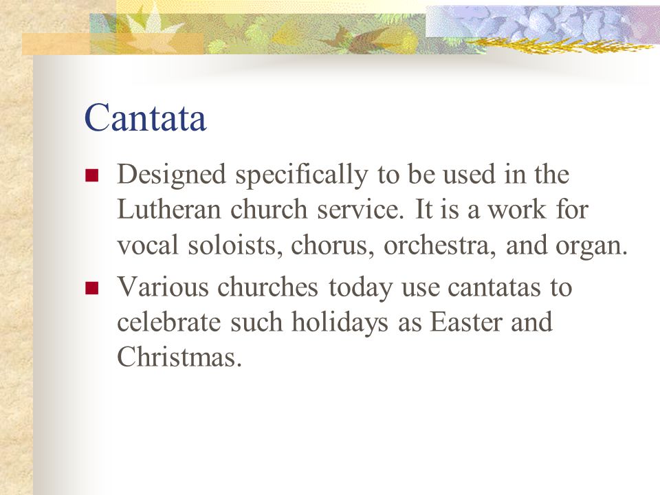 Cantata Designed specifically to be used in the Lutheran church service. It is a work for vocal soloists, chorus, orchestra, and organ.