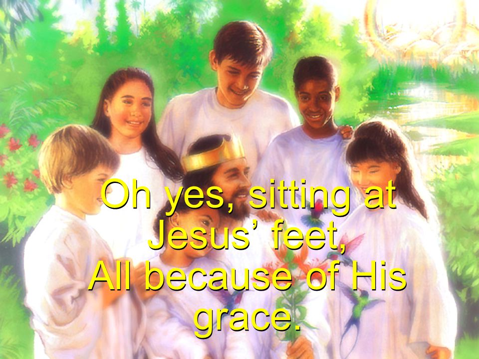Oh yes, sitting at Jesus’ feet, All because of His grace.