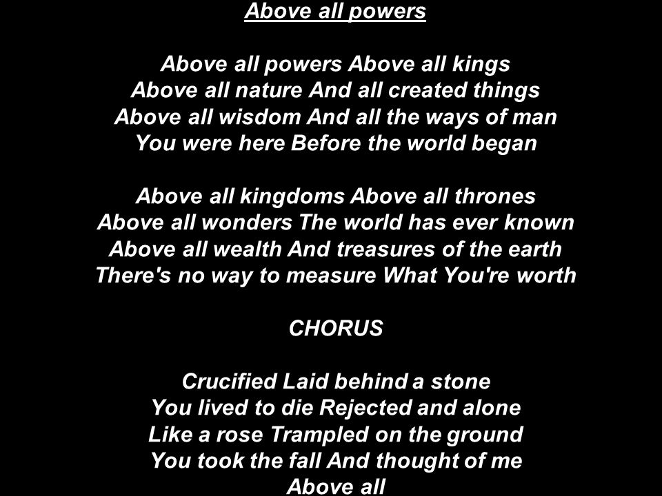 Above all powers Above all powers Above all kings Above all nature And all created things Above all wisdom And all the ways of man You were here Before the world began Above all kingdoms Above all thrones Above all wonders The world has ever known Above all wealth And treasures of the earth There s no way to measure What You re worth CHORUS Crucified Laid behind a stone You lived to die Rejected and alone Like a rose Trampled on the ground You took the fall And thought of me Above all