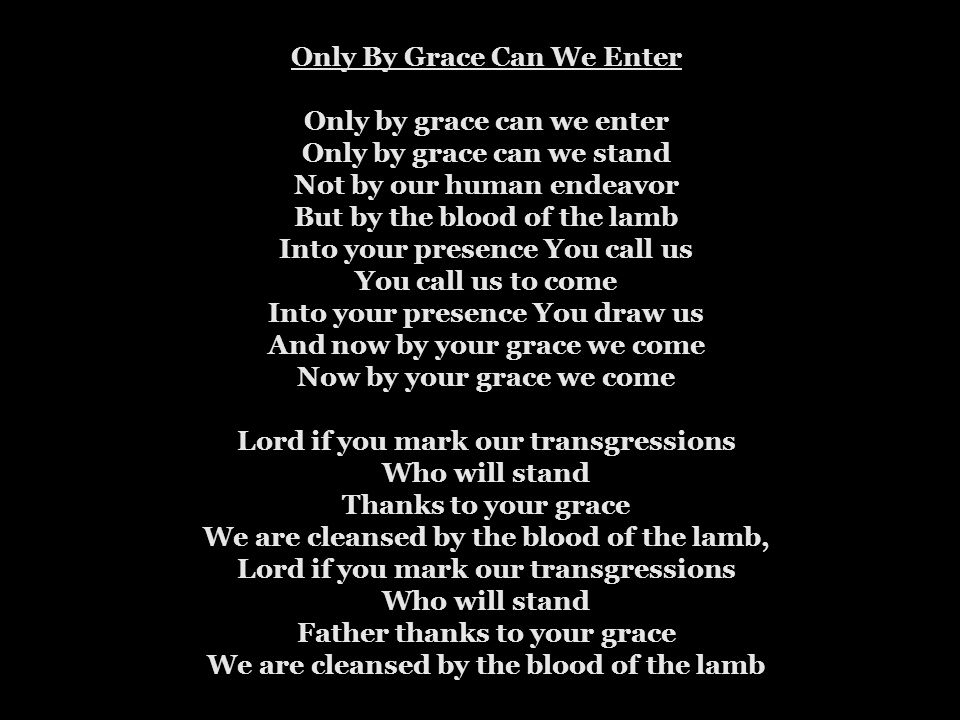 Only By Grace Can We Enter Only by grace can we enter Only by grace can we stand Not by our human endeavor But by the blood of the lamb Into your presence You call us You call us to come Into your presence You draw us And now by your grace we come Now by your grace we come Lord if you mark our transgressions Who will stand Thanks to your grace We are cleansed by the blood of the lamb, Lord if you mark our transgressions Who will stand Father thanks to your grace We are cleansed by the blood of the lamb