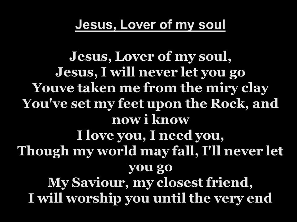 Jesus, Lover of my soul Jesus, Lover of my soul, Jesus, I will never let you go Youve taken me from the miry clay You ve set my feet upon the Rock, and now i know I love you, I need you, Though my world may fall, I ll never let you go My Saviour, my closest friend, I will worship you until the very end