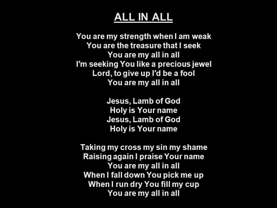 ALL IN ALL You are my strength when I am weak You are the treasure that I seek You are my all in all I m seeking You like a precious jewel Lord, to give up I d be a fool You are my all in all Jesus, Lamb of God Holy is Your name Jesus, Lamb of God Holy is Your name Taking my cross my sin my shame Raising again I praise Your name You are my all in all When I fall down You pick me up When I run dry You fill my cup You are my all in all