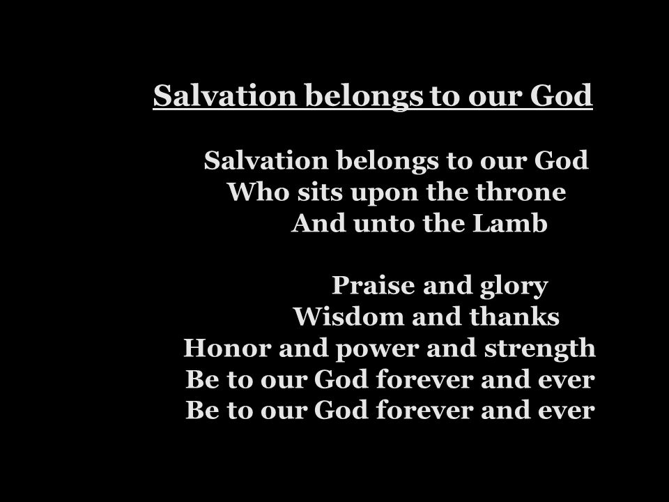 Salvation belongs to our God Salvation belongs to our God Who sits upon the throne And unto the Lamb Praise and glory Wisdom and thanks Honor and power and strength Be to our God forever and ever Be to our God forever and ever