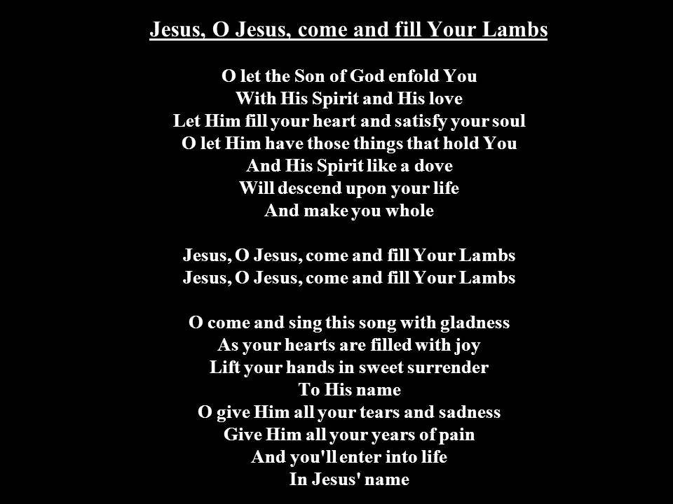 Jesus, O Jesus, come and fill Your Lambs O let the Son of God enfold You With His Spirit and His love Let Him fill your heart and satisfy your soul O let Him have those things that hold You And His Spirit like a dove Will descend upon your life And make you whole Jesus, O Jesus, come and fill Your Lambs Jesus, O Jesus, come and fill Your Lambs O come and sing this song with gladness As your hearts are filled with joy Lift your hands in sweet surrender To His name O give Him all your tears and sadness Give Him all your years of pain And you ll enter into life In Jesus name