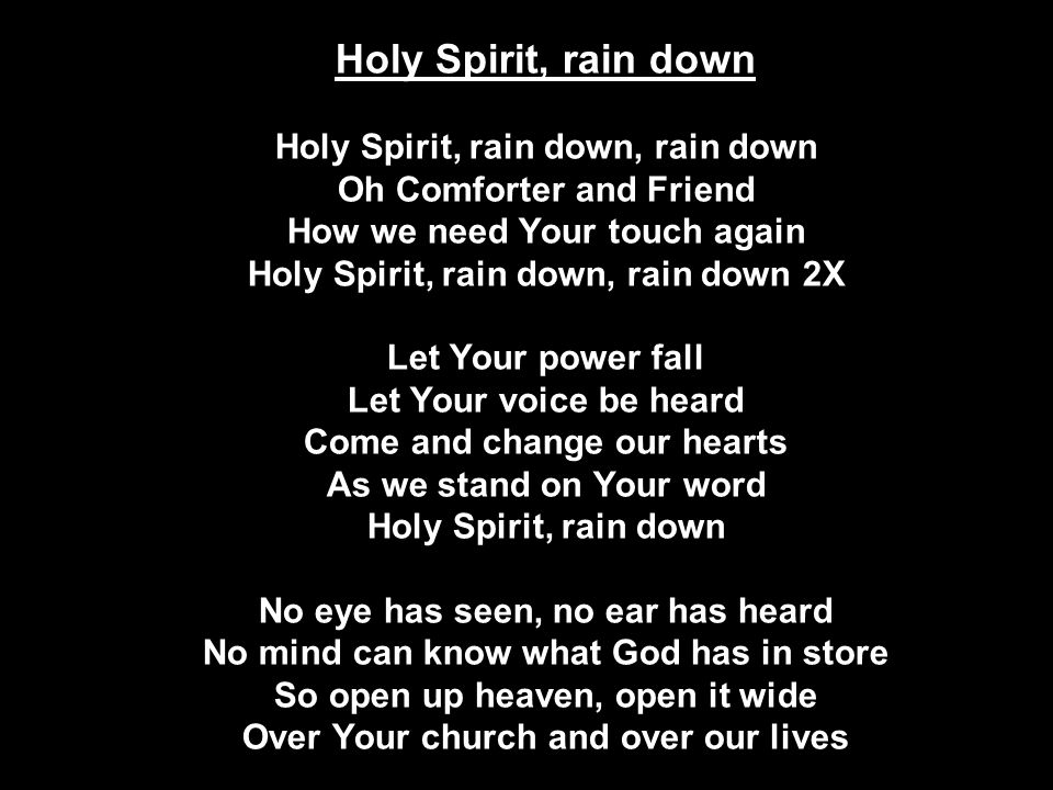 Holy Spirit, rain down Holy Spirit, rain down, rain down Oh Comforter and Friend How we need Your touch again Holy Spirit, rain down, rain down 2X Let Your power fall Let Your voice be heard Come and change our hearts As we stand on Your word Holy Spirit, rain down No eye has seen, no ear has heard No mind can know what God has in store So open up heaven, open it wide Over Your church and over our lives