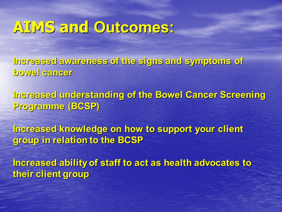 AIMS and Outcomes: Increased awareness of the signs and symptoms of bowel cancer Increased understanding of the Bowel Cancer Screening Programme (BCSP) Increased knowledge on how to support your client group in relation to the BCSP Increased ability of staff to act as health advocates to their client group