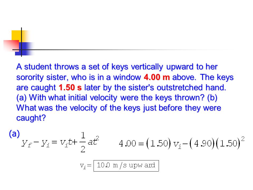 A student throws a set of keys vertically upward to her sorority sister, who is in a window 4.00 m above. The keys are caught 1.50 s later by the sister s outstretched hand. (a) With what initial velocity were the keys thrown (b) What was the velocity of the keys just before they were caught