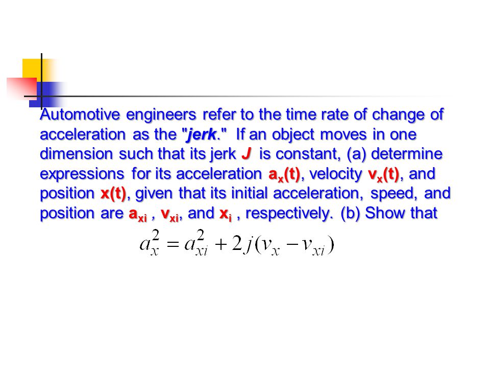 Automotive engineers refer to the time rate of change of acceleration as the jerk. If an object moves in one dimension such that its jerk J is constant, (a) determine expressions for its acceleration ax(t), velocity vx(t), and position x(t), given that its initial acceleration, speed, and position are axi , vxi, and xi , respectively.